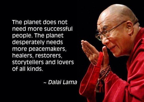 The planet does not need more successful people. The planet desperately needs more peacemakers, healers, restorers, storytellers and lovers of all kinds. Dalai Lama